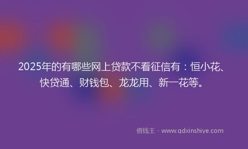 2025年的有哪些网上贷款不看征信有：恒小花、快贷通、财钱包、龙龙用、新一花等。