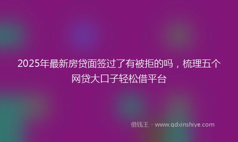 2025年最新房贷面签过了有被拒的吗，梳理五个网贷大口子轻松借平台