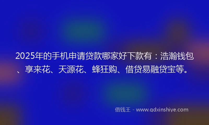 2025年的手机申请贷款哪家好下款有：浩瀚钱包、享来花、天源花、蜂狂购、借贷易融贷宝等。