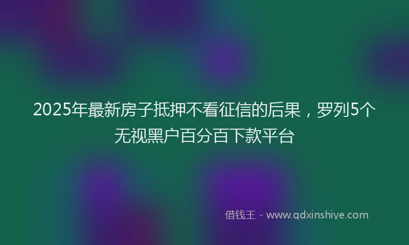 2025年最新房子抵押不看征信的后果，罗列5个无视黑户百分百下款平台