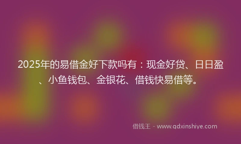 2025年的易借金好下款吗有：现金好贷、日日盈、小鱼钱包、金银花、借钱快易借等。