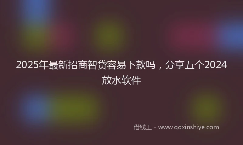 2025年最新招商智贷容易下款吗，分享五个2024放水软件