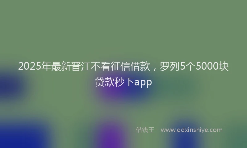 2025年最新晋江不看征信借款，罗列5个5000块贷款秒下app