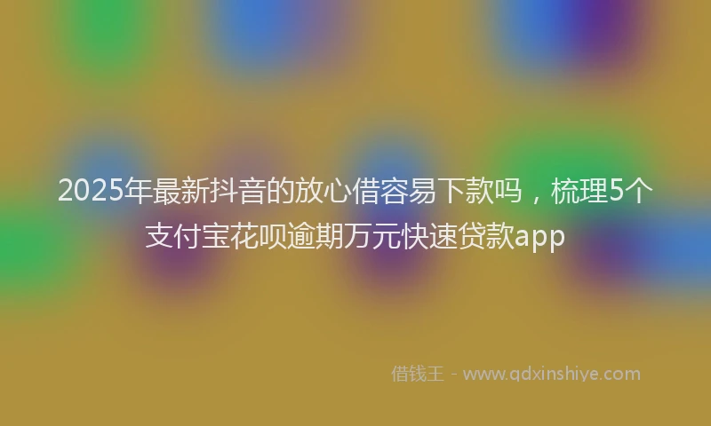 2025年最新抖音的放心借容易下款吗，梳理5个支付宝花呗逾期万元快速贷款app