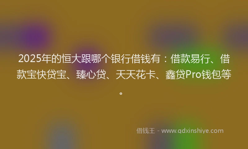 2025年的恒大跟哪个银行借钱有：借款易行、借款宝快贷宝、臻心贷、天天花卡、鑫贷Pro钱包等。