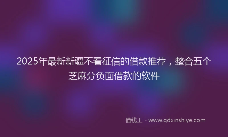 2025年最新新疆不看征信的借款推荐，整合五个芝麻分负面借款的软件
