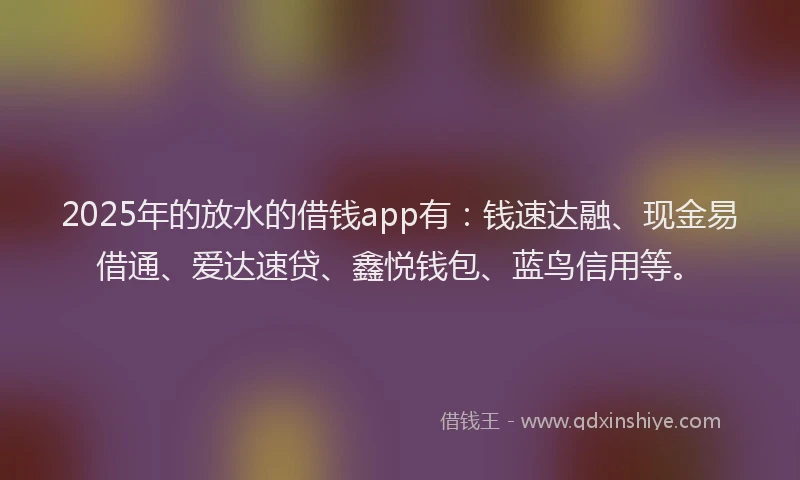 2025年的放水的借钱app有：钱速达融、现金易借通、爱达速贷、鑫悦钱包、蓝鸟信用等。