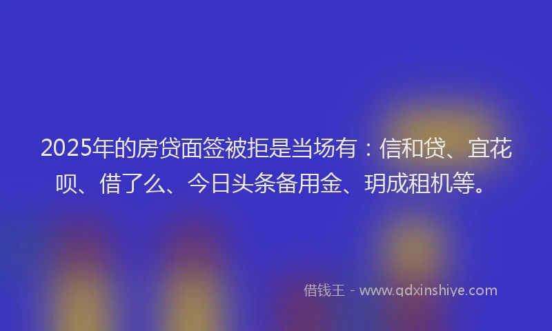 2025年的房贷面签被拒是当场有：信和贷、宜花呗、借了么、今日头条备用金、玥成租机等。