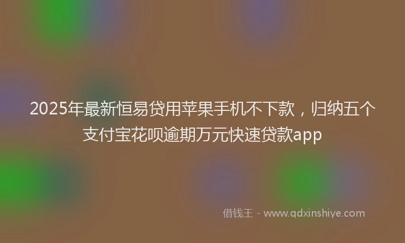 2025年最新恒易贷用苹果手机不下款，归纳五个支付宝花呗逾期万元快速贷款app
