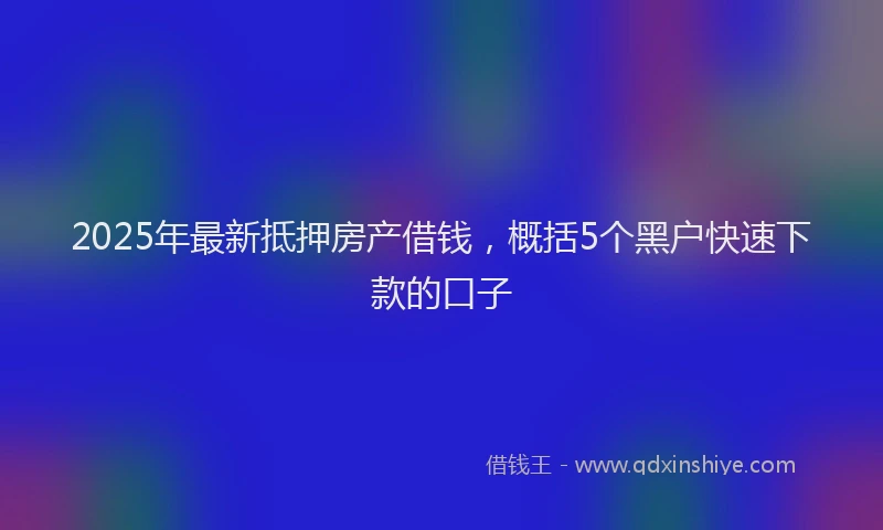 2025年最新抵押房产借钱，概括5个黑户快速下款的口子