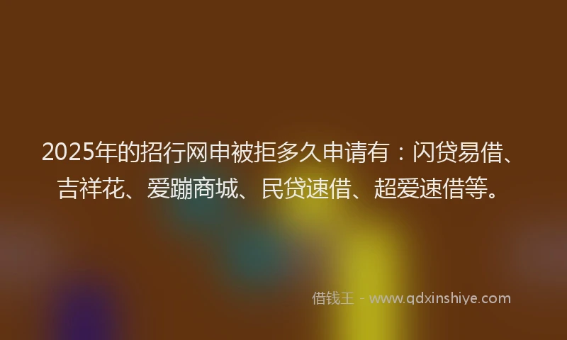 2025年的招行网申被拒多久申请有：闪贷易借、吉祥花、爱蹦商城、民贷速借、超爱速借等。
