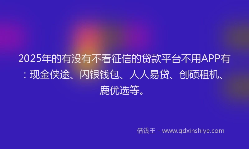 2025年的有没有不看征信的贷款平台不用APP有：现金侠途、闪银钱包、人人易贷、创硕租机、鹿优选等。