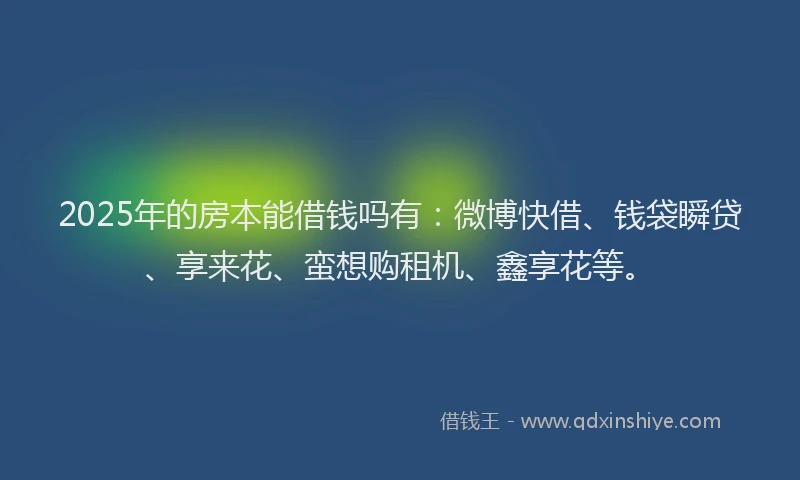 2025年的房本能借钱吗有：微博快借、钱袋瞬贷、享来花、蛮想购租机、鑫享花等。