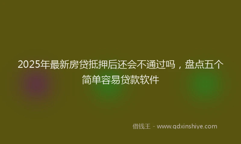 2025年最新房贷抵押后还会不通过吗，盘点五个简单容易贷款软件