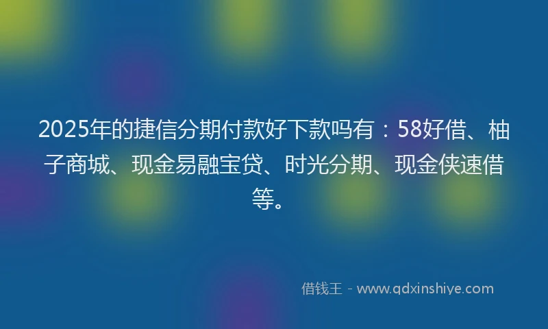 2025年的捷信分期付款好下款吗有：58好借、柚子商城、现金易融宝贷、时光分期、现金侠速借等。