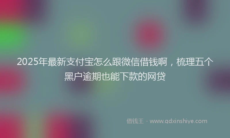 2025年最新支付宝怎么跟微信借钱啊，梳理五个黑户逾期也能下款的网贷