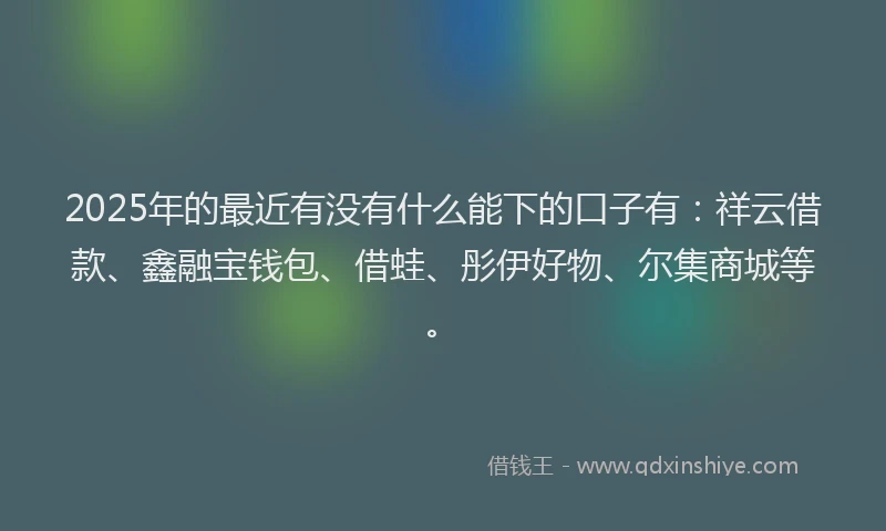 2025年的最近有没有什么能下的口子有：祥云借款、鑫融宝钱包、借蛙、彤伊好物、尔集商城等。