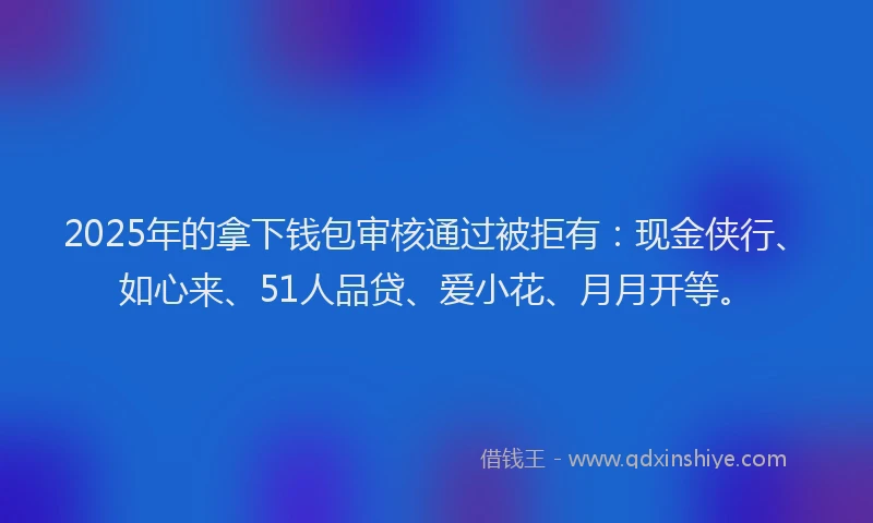 2025年的拿下钱包审核通过被拒有：现金侠行、如心来、51人品贷、爱小花、月月开等。