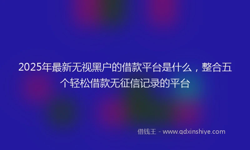 2025年最新无视黑户的借款平台是什么，整合五个轻松借款无征信记录的平台