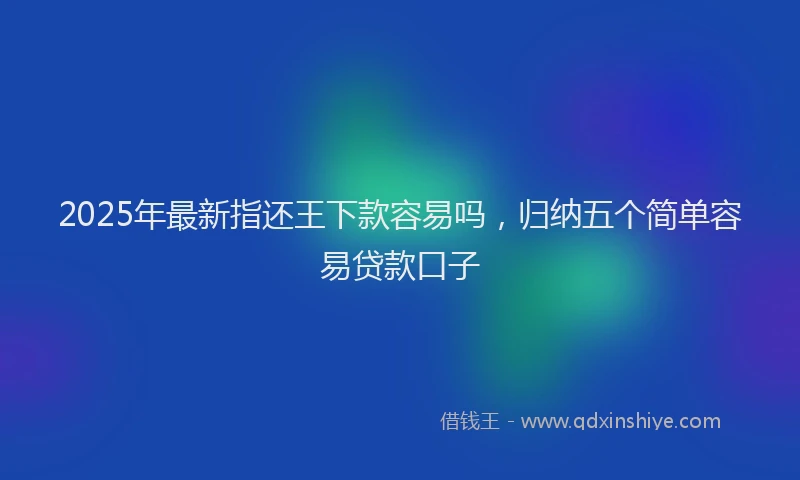 2025年最新指还王下款容易吗，归纳五个简单容易贷款口子