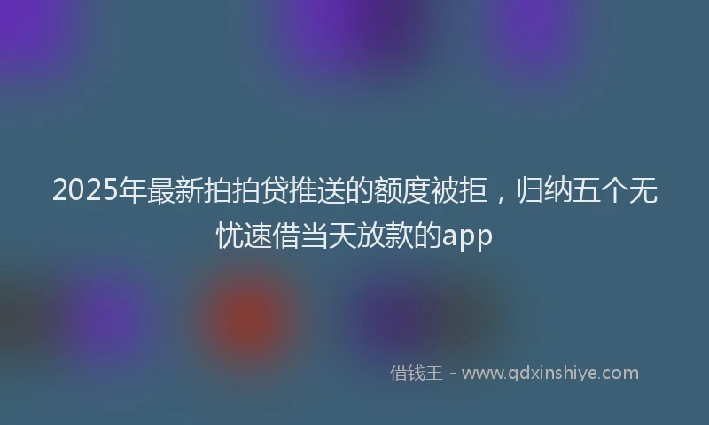 2025年最新拍拍贷推送的额度被拒，归纳五个无忧速借当天放款的app