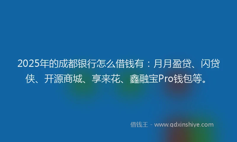 2025年的成都银行怎么借钱有：月月盈贷、闪贷侠、开源商城、享来花、鑫融宝Pro钱包等。