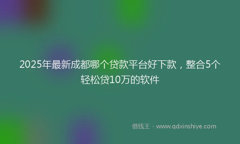 2025年最新成都哪个贷款平台好下款，整合5个轻松贷10万的软件