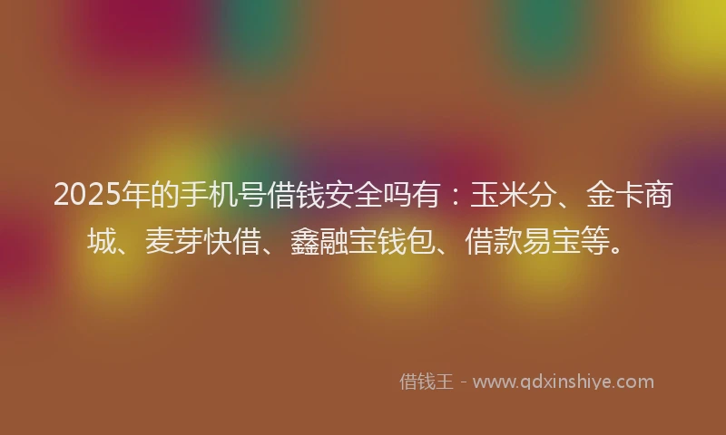 2025年的手机号借钱安全吗有：玉米分、金卡商城、麦芽快借、鑫融宝钱包、借款易宝等。