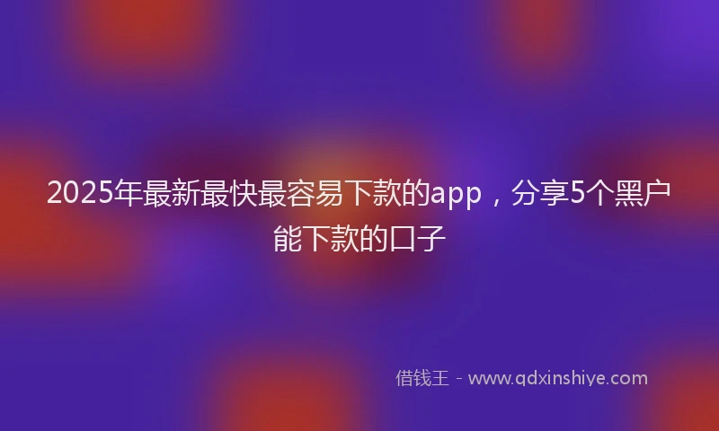 2025年最新最快最容易下款的app，分享5个黑户能下款的口子