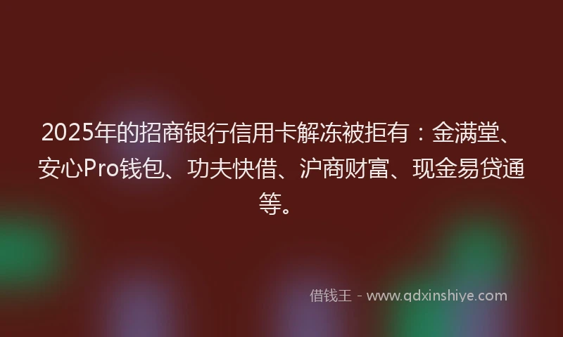2025年的招商银行信用卡解冻被拒有：金满堂、安心Pro钱包、功夫快借、沪商财富、现金易贷通等。
