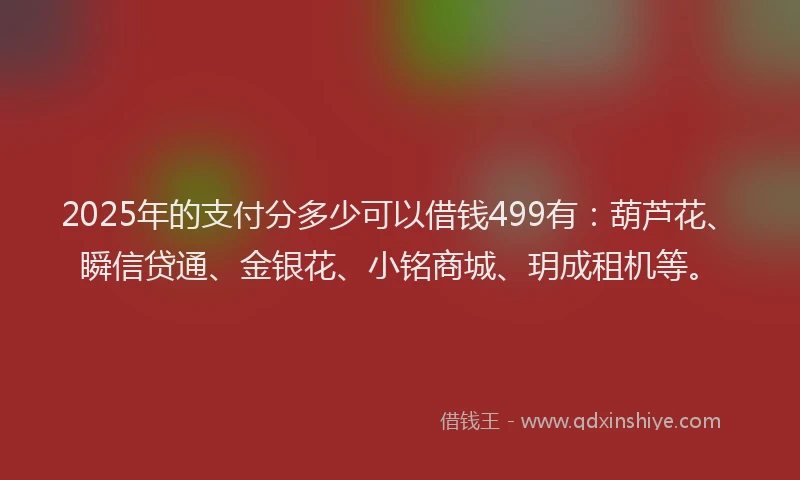 2025年的支付分多少可以借钱499有：葫芦花、瞬信贷通、金银花、小铭商城、玥成租机等。