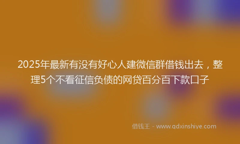 2025年最新有没有好心人建微信群借钱出去，整理5个不看征信负债的网贷百分百下款口子
