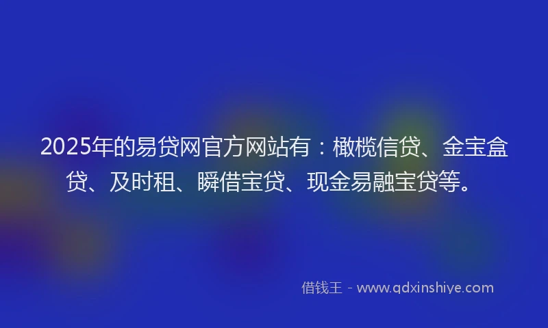 2025年的易贷网官方网站有：橄榄信贷、金宝盒贷、及时租、瞬借宝贷、现金易融宝贷等。