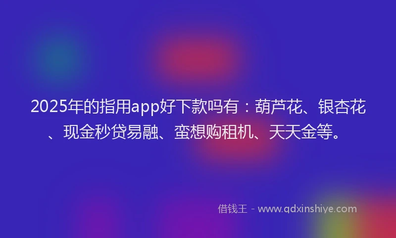 2025年的指用app好下款吗有：葫芦花、银杏花、现金秒贷易融、蛮想购租机、天天金等。
