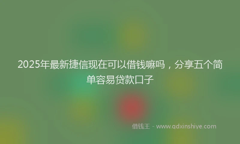 2025年最新捷信现在可以借钱嘛吗，分享五个简单容易贷款口子