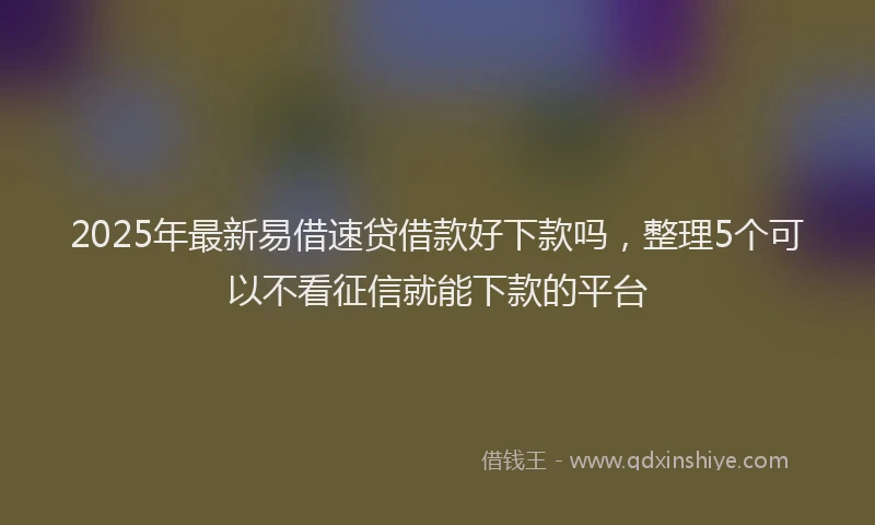 2025年最新易借速贷借款好下款吗，整理5个可以不看征信就能下款的平台