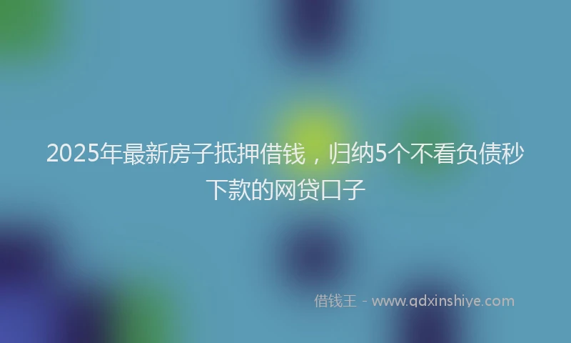 2025年最新房子抵押借钱，归纳5个不看负债秒下款的网贷口子