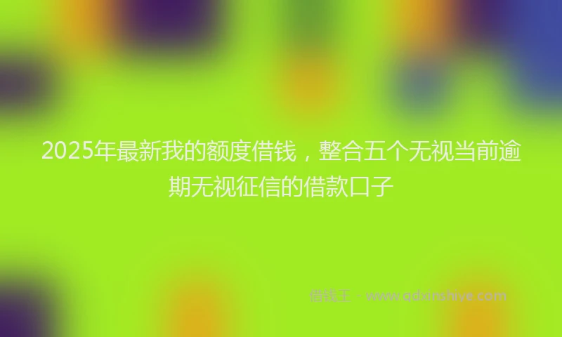 2025年最新我的额度借钱，整合五个无视当前逾期无视征信的借款口子