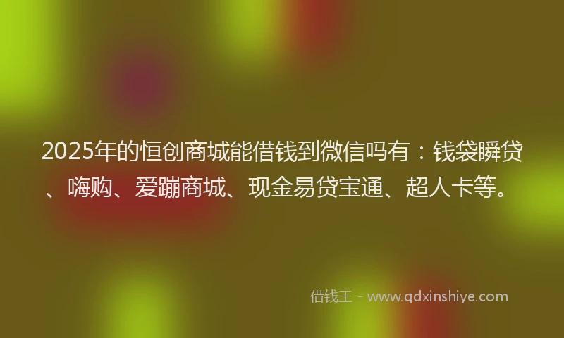 2025年的恒创商城能借钱到微信吗有：钱袋瞬贷、嗨购、爱蹦商城、现金易贷宝通、超人卡等。