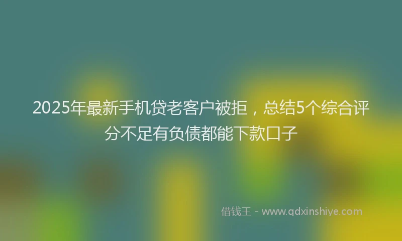2025年最新手机贷老客户被拒，总结5个综合评分不足有负债都能下款口子