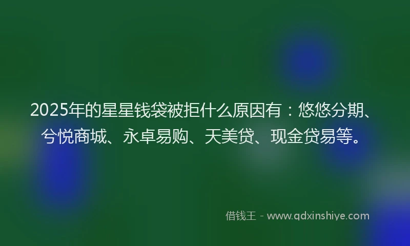 2025年的星星钱袋被拒什么原因有：悠悠分期、兮悦商城、永卓易购、天美贷、现金贷易等。