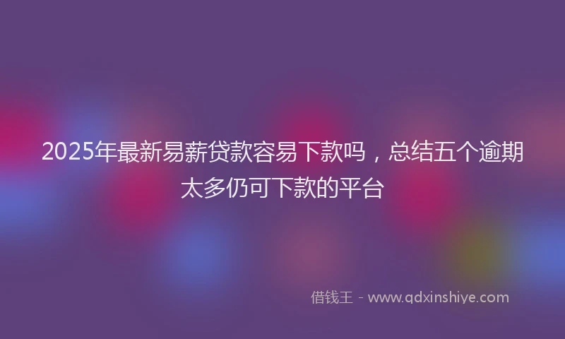 2025年最新易薪贷款容易下款吗，总结五个逾期太多仍可下款的平台