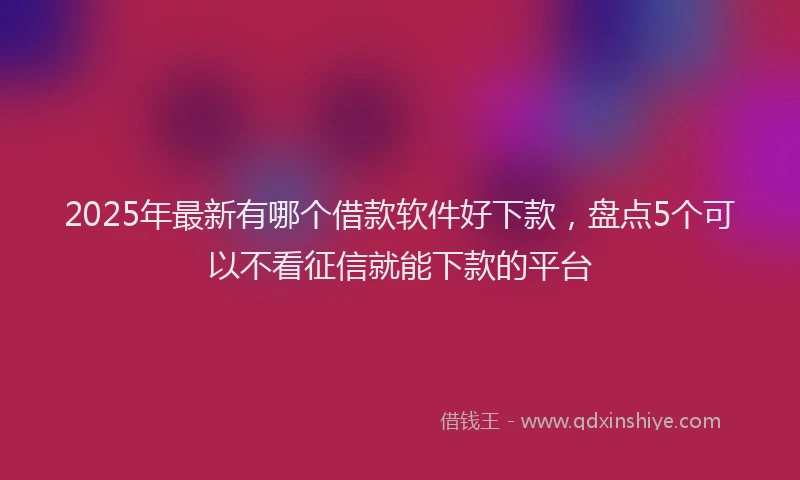 2025年最新有哪个借款软件好下款，盘点5个可以不看征信就能下款的平台