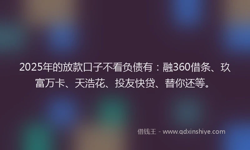 2025年的放款口子不看负债有：融360借条、玖富万卡、天浩花、投友快贷、替你还等。