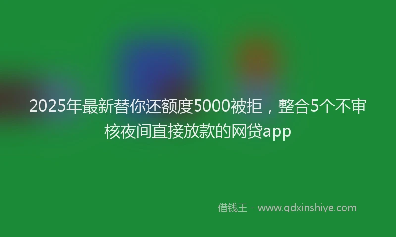 2025年最新替你还额度5000被拒，整合5个不审核夜间直接放款的网贷app