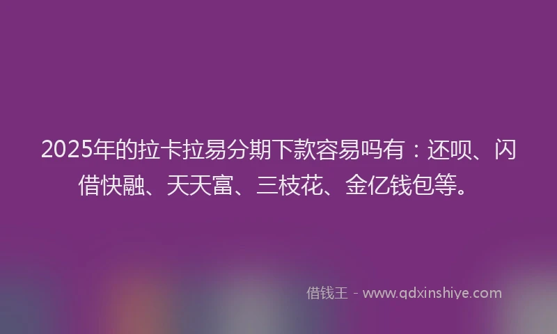 2025年的拉卡拉易分期下款容易吗有：还呗、闪借快融、天天富、三枝花、金亿钱包等。