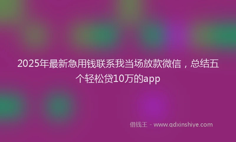 2025年最新急用钱联系我当场放款微信，总结五个轻松贷10万的app
