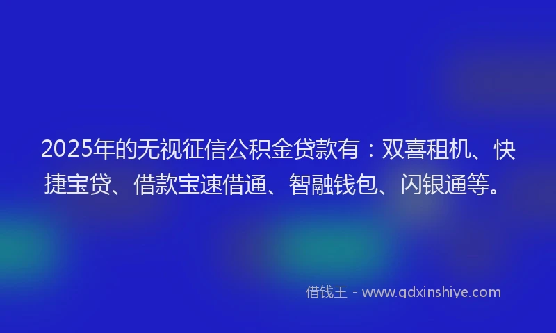 2025年的无视征信公积金贷款有：双喜租机、快捷宝贷、借款宝速借通、智融钱包、闪银通等。