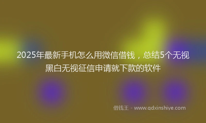 2025年最新手机怎么用微信借钱，总结5个无视黑白无视征信申请就下款的软件