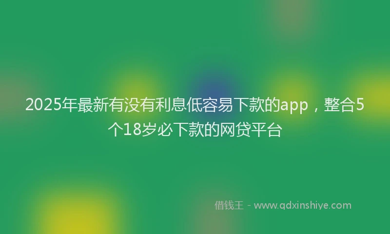 2025年最新有没有利息低容易下款的app，整合5个18岁必下款的网贷平台